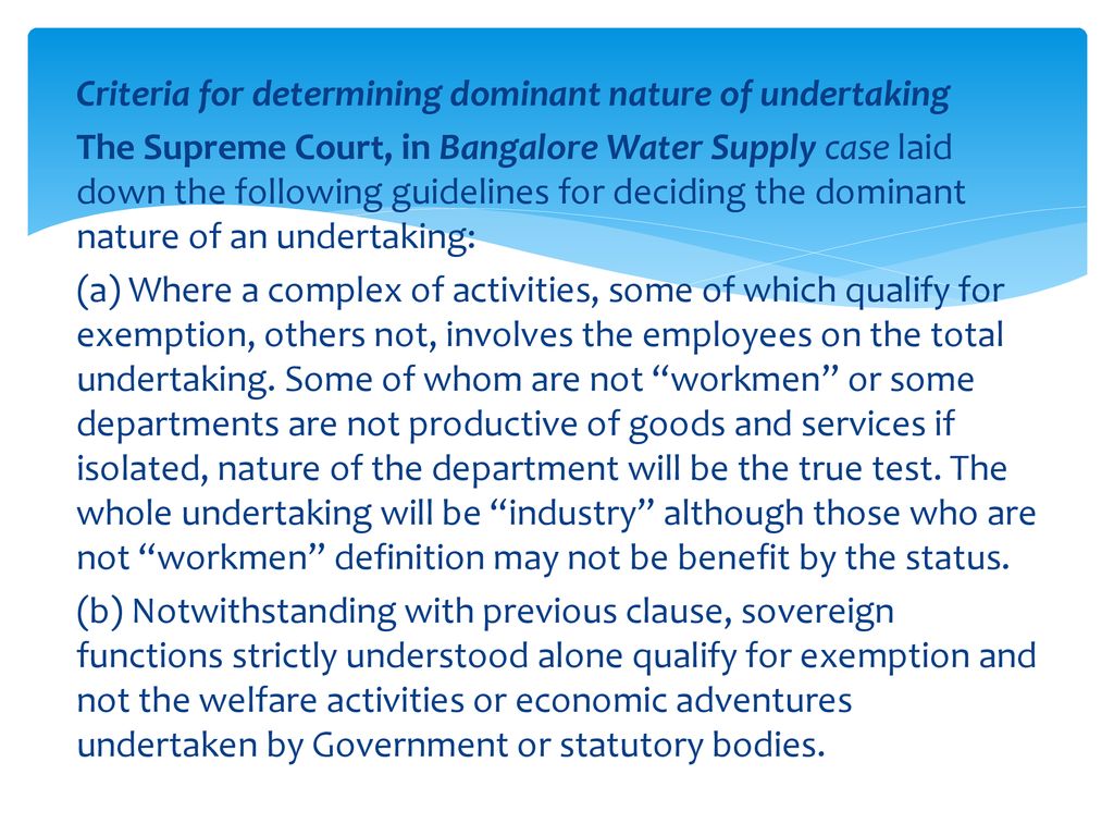 Criteria for determining dominant nature of undertaking The Supreme Court, in Bangalore Water Supply case laid down the following guidelines for deciding the dominant nature of an undertaking: (a) Where a complex of activities, some of which qualify for exemption, others not, involves the employees on the total undertaking.