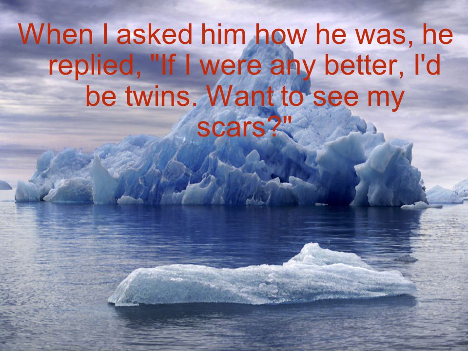 When I asked him how he was, he replied, If I were any better, I d be twins. Want to see my scars