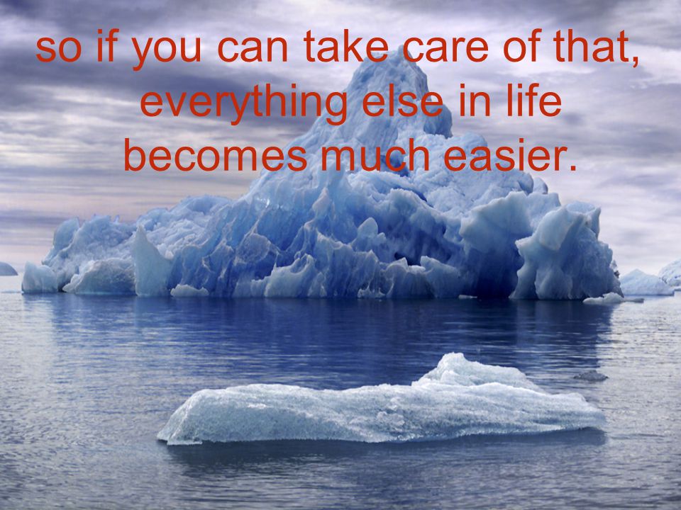 so if you can take care of that, everything else in life becomes much easier.