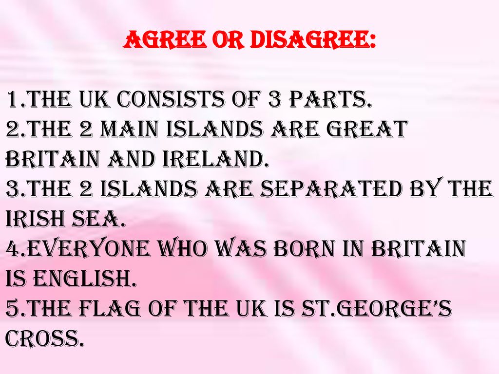Agree or disagree: 1.The UK consists of 3 parts. 2.The 2 main islands are Great Britain and Ireland.