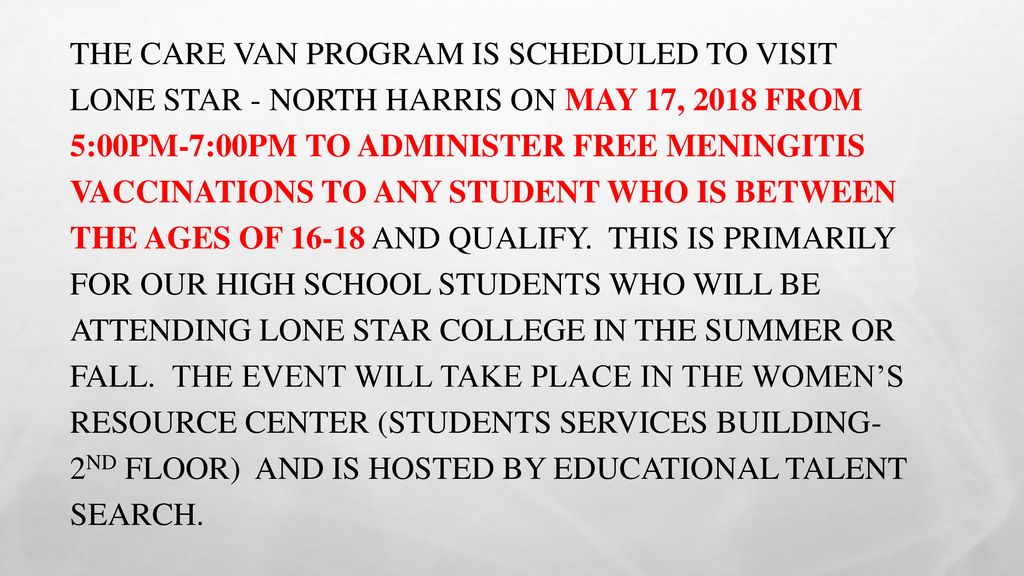 The Care Van program is scheduled to visit Lone Star - North Harris on May 17, 2018 from 5:00pm-7:00pm to administer FREE meningitis vaccinations to any student who is between the ages of and qualify. This is primarily for our high school students who will be attending Lone Star College in the summer or fall. The event will take place in the Women’s Resource Center (Students Services Building- 2nd Floor) and is hosted by Educational Talent Search.