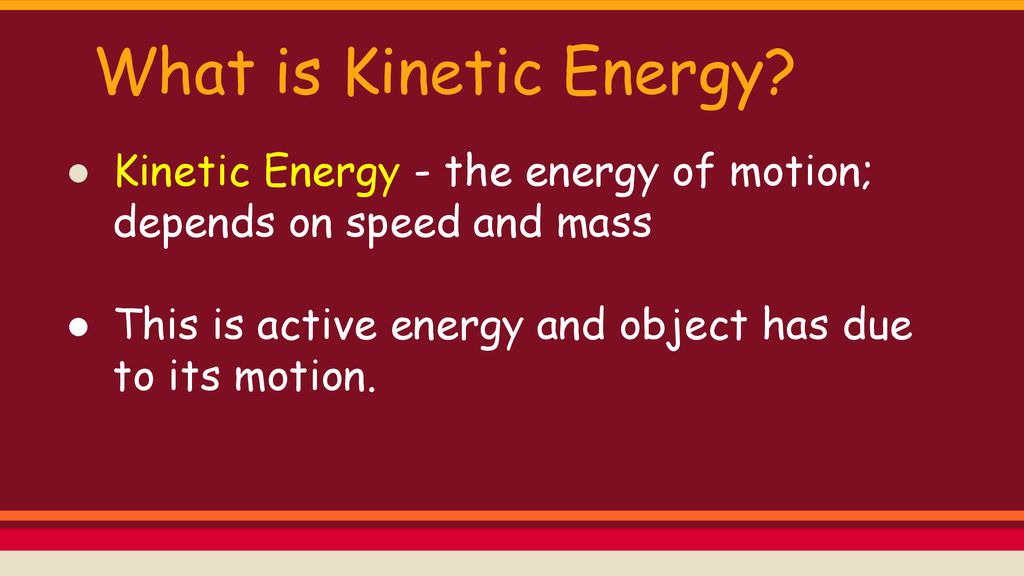 What is Kinetic Energy Kinetic Energy - the energy of motion; depends on speed and mass. This is active energy and object has due to its motion.