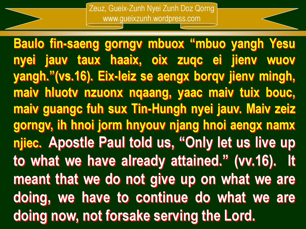 Baulo fin-saeng gorngv mbuox mbuo yangh Yesu nyei jauv taux haaix, oix zuqc ei jienv wuov yangh. (vs.16). Eix-leiz se aengx borqv jienv mingh, maiv hluotv nzuonx nqaang, yaac maiv tuix bouc, maiv guangc fuh sux Tin-Hungh nyei jauv. Maiv zeiz gorngv, ih hnoi jorm hnyouv njang hnoi aengx namx njiec. Apostle Paul told us, Only let us live up to what we have already attained. (vv.16). It meant that we do not give up on what we are doing, we have to continue do what we are doing now, not forsake serving the Lord.
