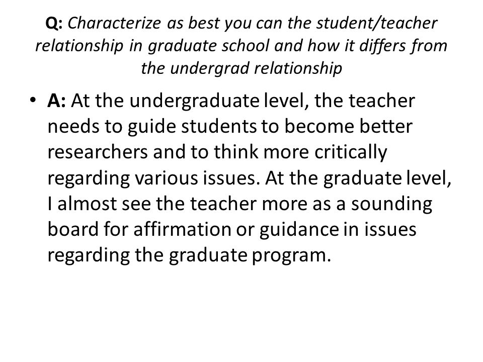 Q: Characterize as best you can the student/teacher relationship in graduate school and how it differs from the undergrad relationship