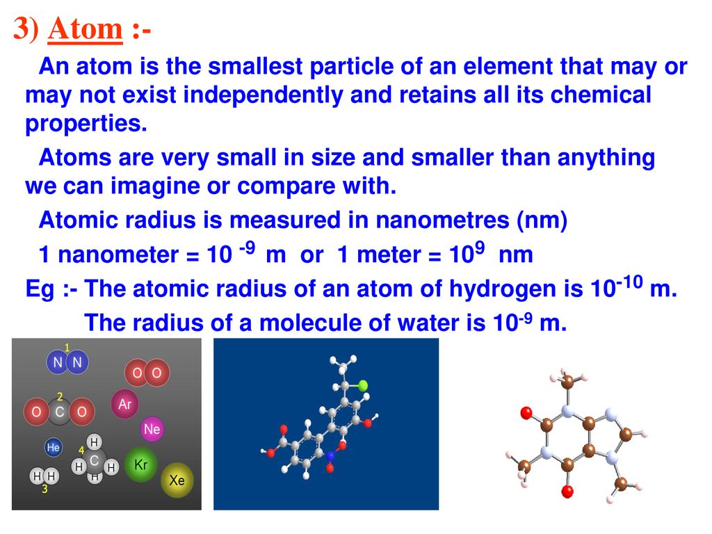 3) Atom :- An atom is the smallest particle of an element that may or may not exist independently and retains all its chemical properties.