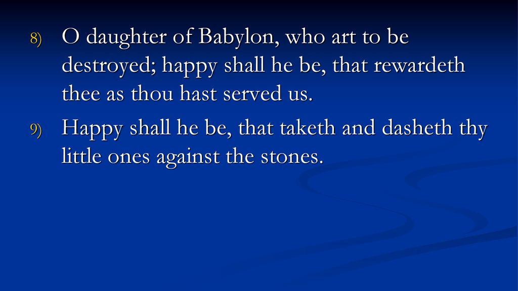 O daughter of Babylon, who art to be destroyed; happy shall he be, that rewardeth thee as thou hast served us.