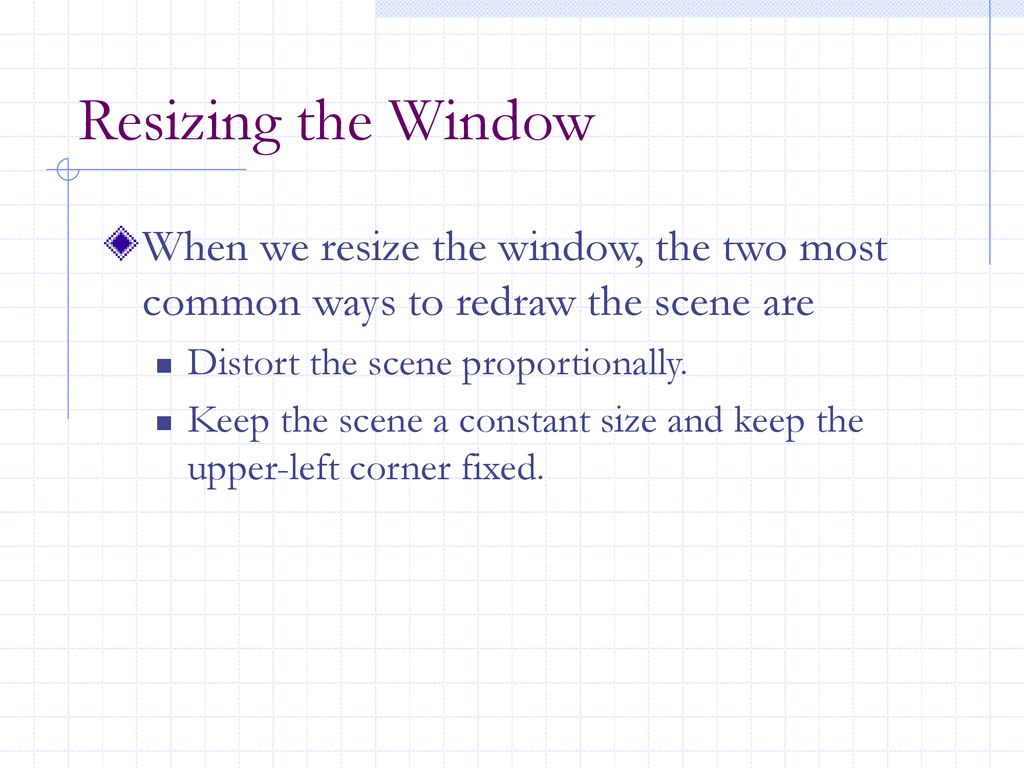 Resizing the Window When we resize the window, the two most common ways to redraw the scene are. Distort the scene proportionally.
