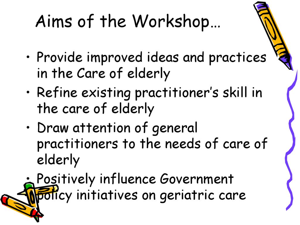 Aims of the Workshop… Provide improved ideas and practices in the Care of elderly. Refine existing practitioner’s skill in the care of elderly.