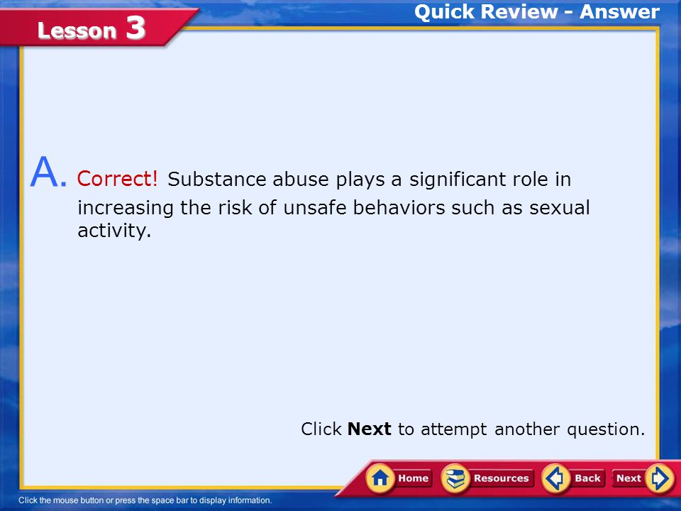 Quick Review - Answer A. Correct! Substance abuse plays a significant role in increasing the risk of unsafe behaviors such as sexual activity.