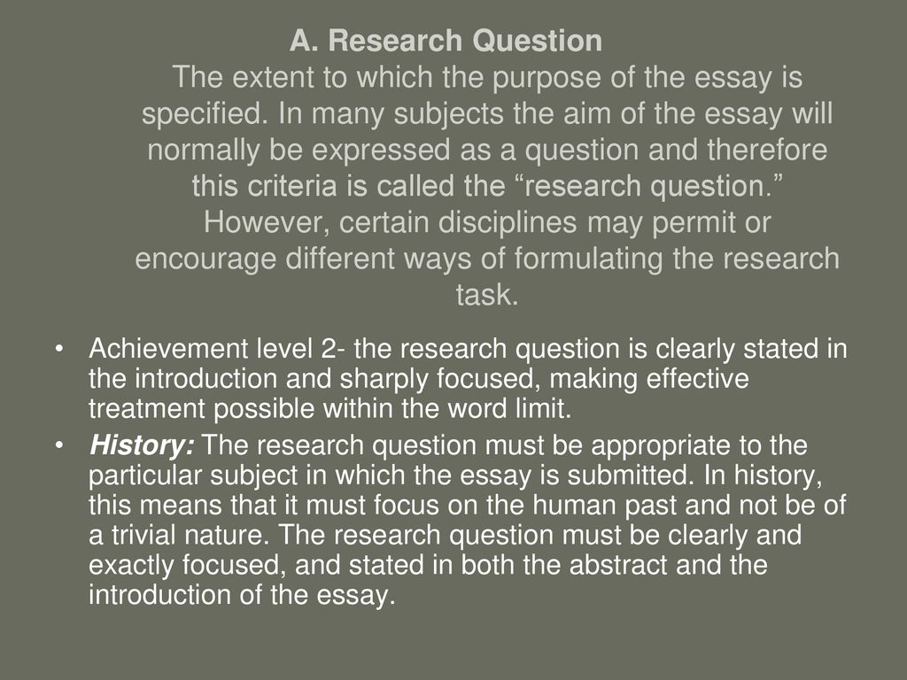 A. Research Question The extent to which the purpose of the essay is specified. In many subjects the aim of the essay will normally be expressed as a question and therefore this criteria is called the research question. However, certain disciplines may permit or encourage different ways of formulating the research task.