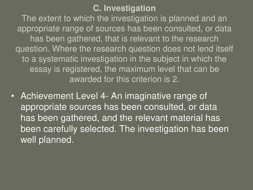 C. Investigation The extent to which the investigation is planned and an appropriate range of sources has been consulted, or data has been gathered, that is relevant to the research question. Where the research question does not lend itself to a systematic investigation in the subject in which the essay is registered, the maximum level that can be awarded for this criterion is 2.