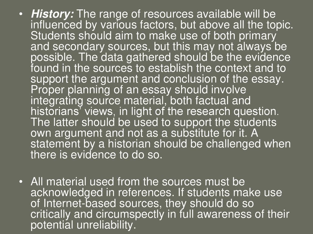 History: The range of resources available will be influenced by various factors, but above all the topic. Students should aim to make use of both primary and secondary sources, but this may not always be possible. The data gathered should be the evidence found in the sources to establish the context and to support the argument and conclusion of the essay. Proper planning of an essay should involve integrating source material, both factual and historians’ views, in light of the research question. The latter should be used to support the students own argument and not as a substitute for it. A statement by a historian should be challenged when there is evidence to do so.