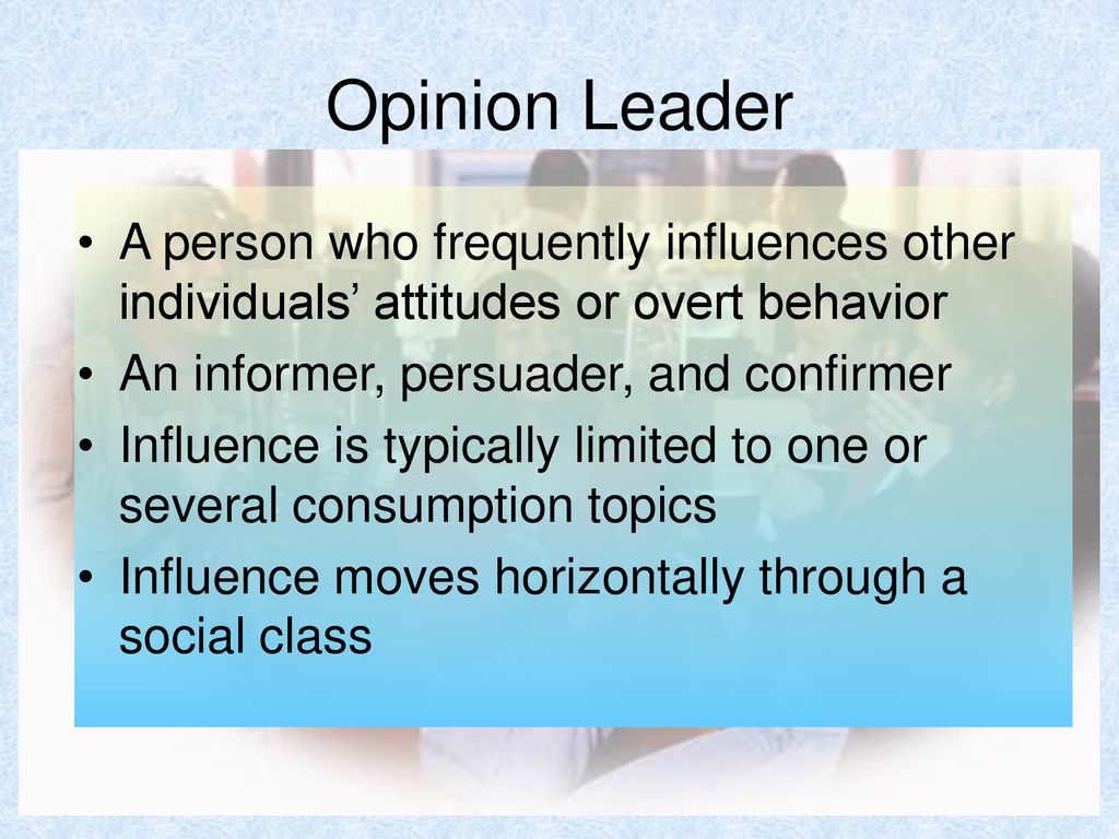 Opinion Leader A person who frequently influences other individuals’ attitudes or overt behavior. An informer, persuader, and confirmer.