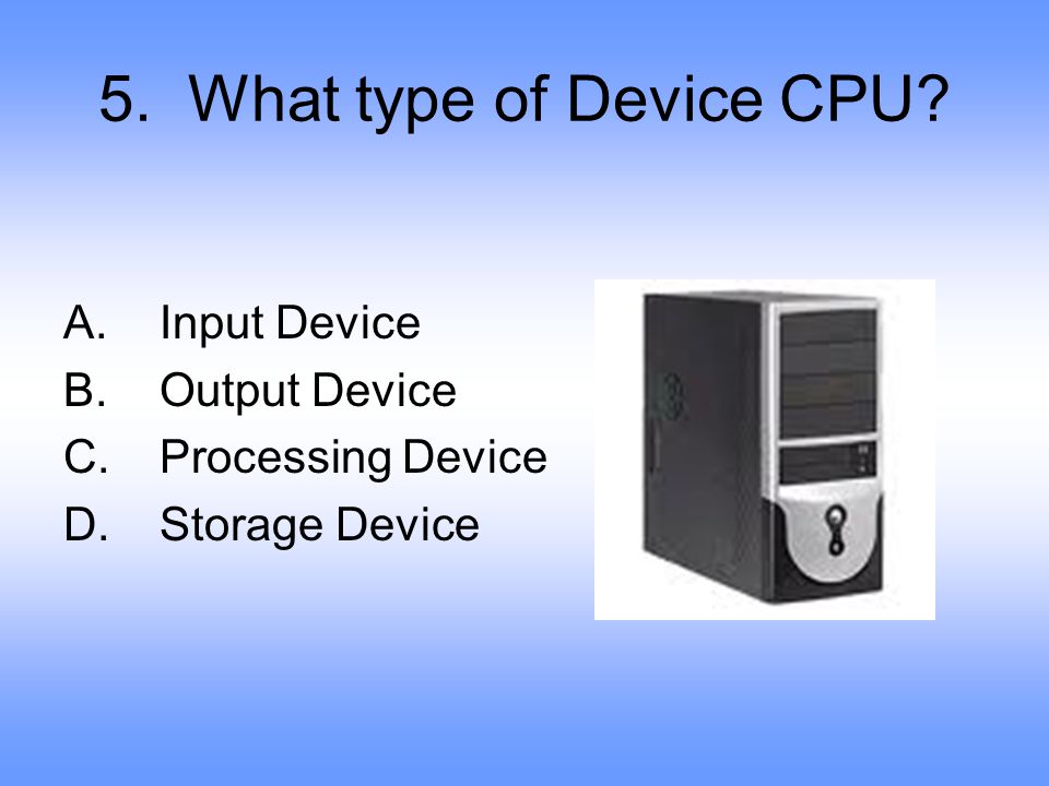 5. What type of Device CPU Input Device Output Device