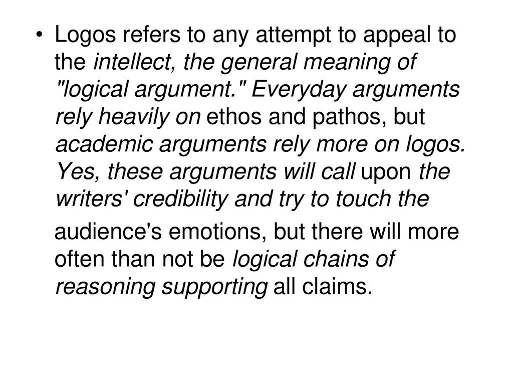 Logos refers to any attempt to appeal to the intellect, the general meaning of logical argument. Everyday arguments rely heavily on ethos and pathos, but academic arguments rely more on logos. Yes, these arguments will call upon the writers credibility and try to touch the