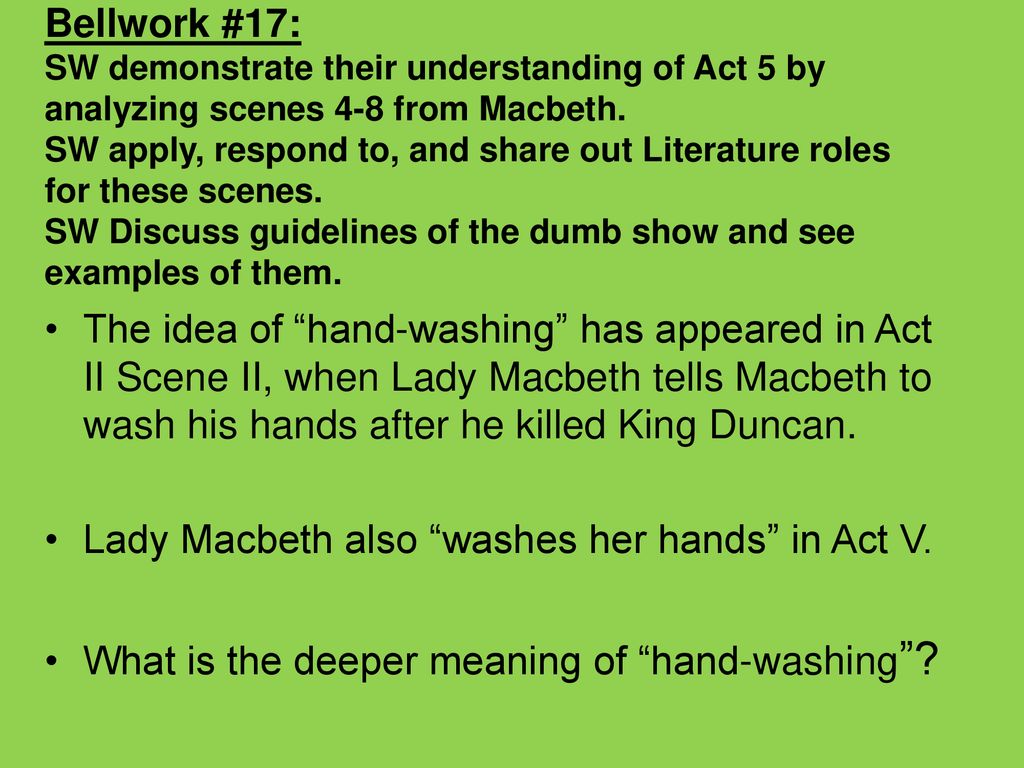 Bellwork #17: SW demonstrate their understanding of Act 5 by analyzing scenes 4-8 from Macbeth. SW apply, respond to, and share out Literature roles for these scenes. SW Discuss guidelines of the dumb show and see examples of them.