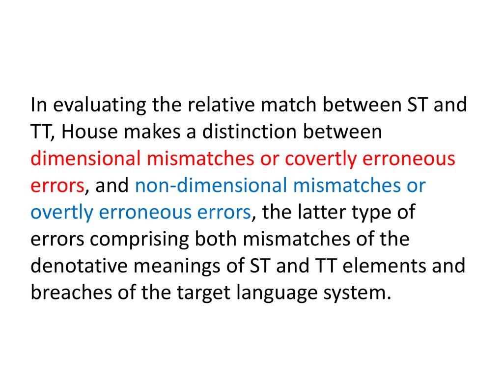 In evaluating the relative match between ST and TT, House makes a distinction between dimensional mismatches or covertly erroneous errors, and non-dimensional mismatches or overtly erroneous errors, the latter type of errors comprising both mismatches of the denotative meanings of ST and TT elements and breaches of the target language system.