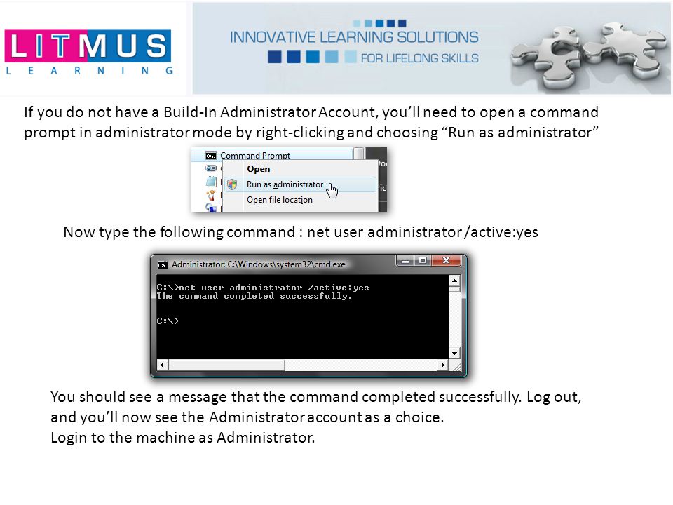 If you do not have a Build-In Administrator Account, you’ll need to open a command prompt in administrator mode by right-clicking and choosing Run as administrator