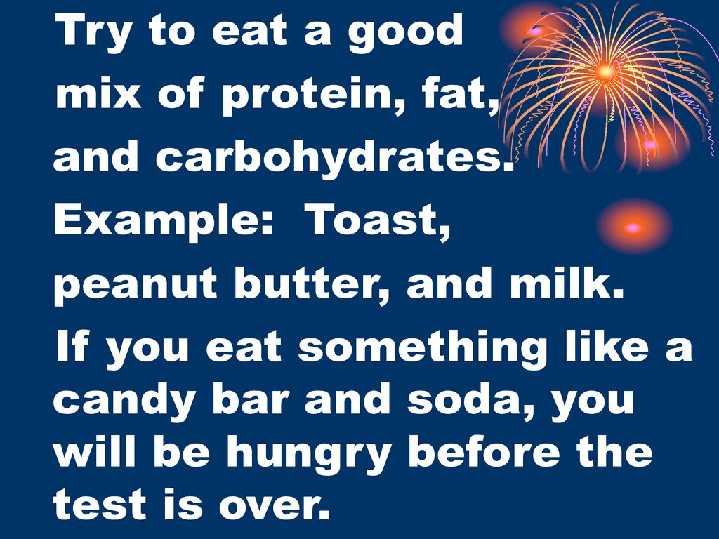 Try to eat a good mix of protein, fat, and carbohydrates. Example: Toast, peanut butter, and milk.