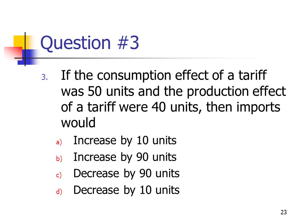 Question #3 If the consumption effect of a tariff was 50 units and the production effect of a tariff were 40 units, then imports would.