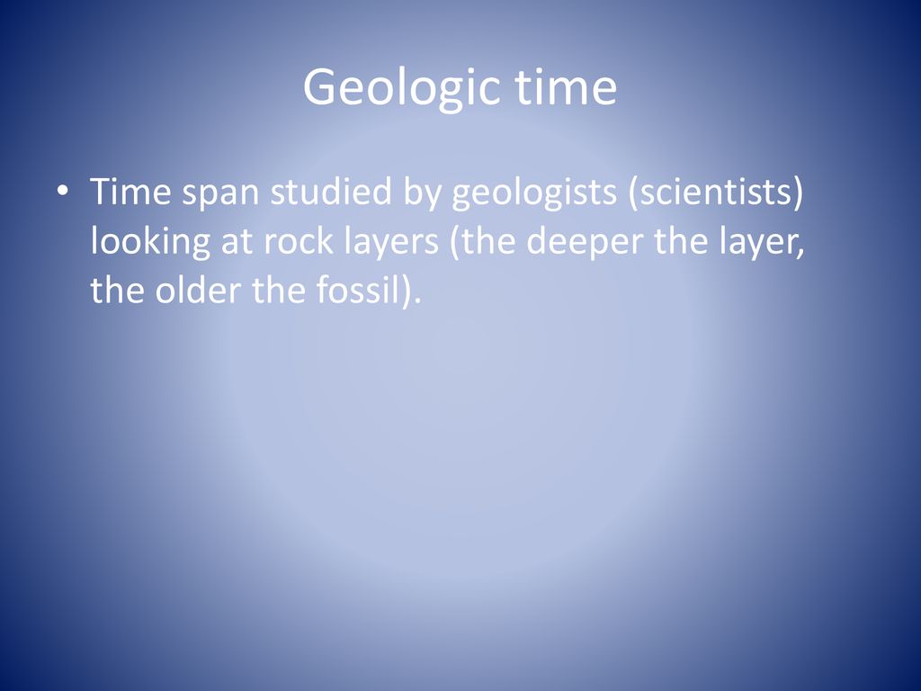Geologic time Time span studied by geologists (scientists) looking at rock layers (the deeper the layer, the older the fossil).