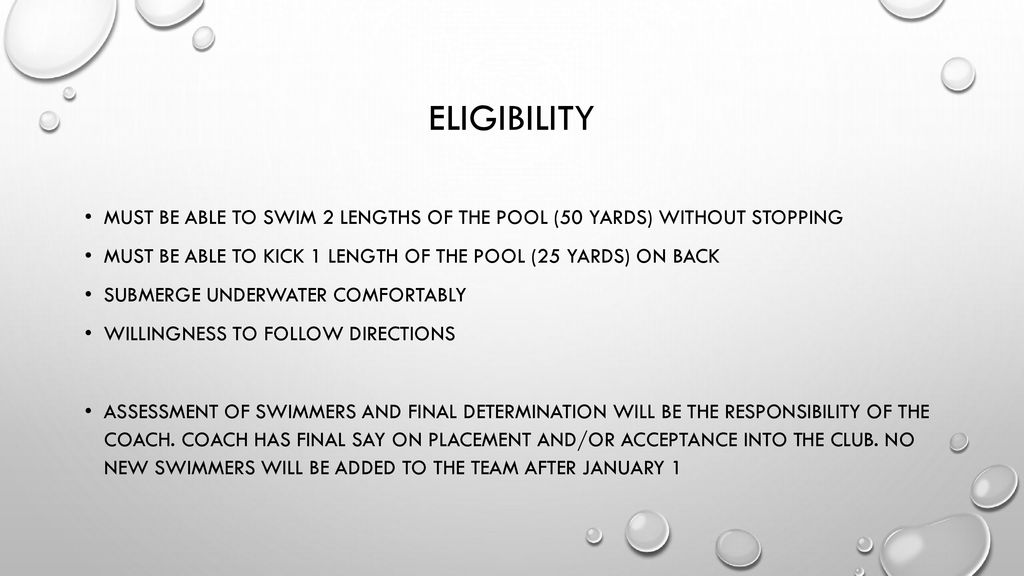 Eligibility Must be able to swim 2 lengths of the pool (50 yards) without stopping. Must be able to kick 1 length of the pool (25 yards) on back.