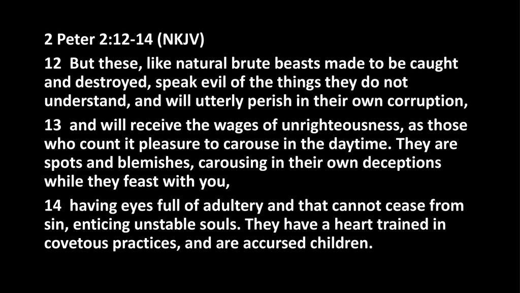 2 Peter 2:12-14 (NKJV) 12 But these, like natural brute beasts made to be caught and destroyed, speak evil of the things they do not understand, and will utterly perish in their own corruption, 13 and will receive the wages of unrighteousness, as those who count it pleasure to carouse in the daytime.