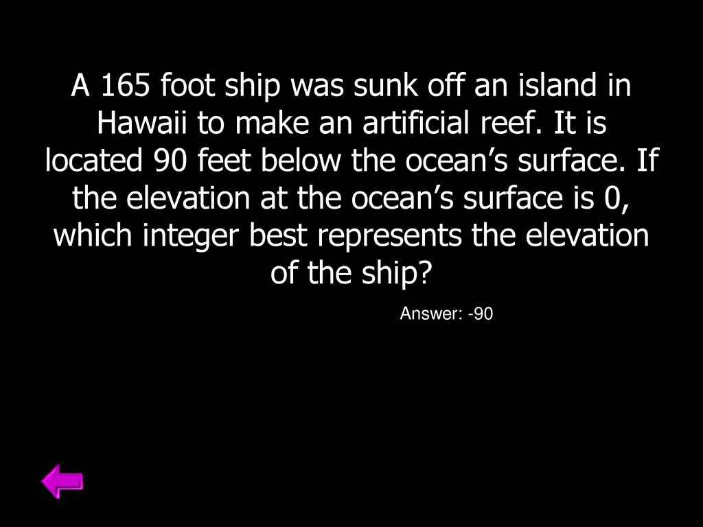 A 165 foot ship was sunk off an island in Hawaii to make an artificial reef. It is located 90 feet below the ocean’s surface. If the elevation at the ocean’s surface is 0, which integer best represents the elevation of the ship