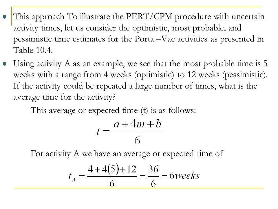 This approach To illustrate the PERT/CPM procedure with uncertain activity times, let us consider the optimistic, most probable, and pessimistic time estimates for the Porta –Vac activities as presented in Table 10.4.