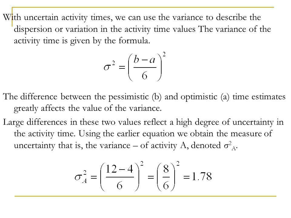 With uncertain activity times, we can use the variance to describe the dispersion or variation in the activity time values The variance of the activity time is given by the formula.