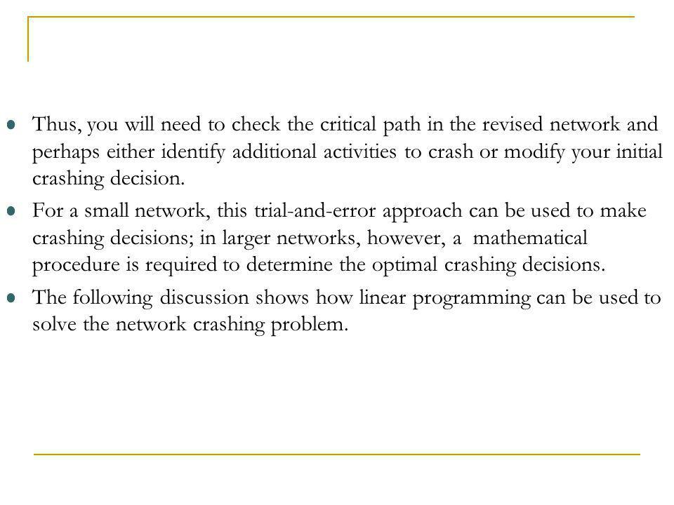 Thus, you will need to check the critical path in the revised network and perhaps either identify additional activities to crash or modify your initial crashing decision.