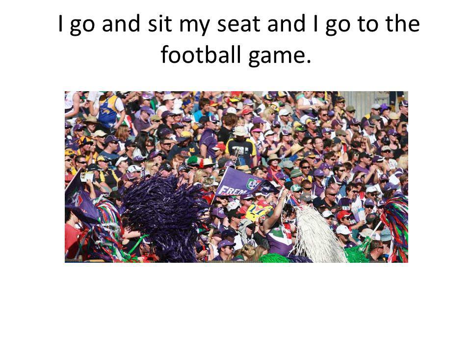 I go and sit my seat and I go to the football game.