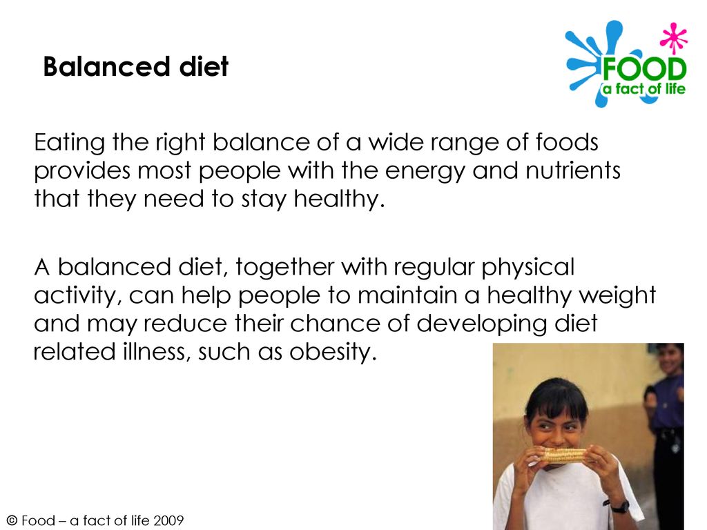 Balanced diet Eating the right balance of a wide range of foods provides most people with the energy and nutrients that they need to stay healthy.