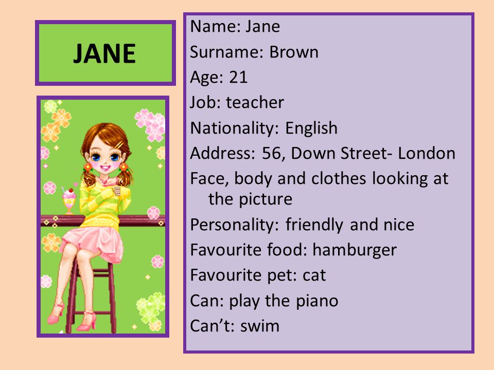 Name: Jane Surname: Brown Age: 21 Job: teacher Nationality: English Address: 56, Down Street- London Face, body and clothes looking at the picture Personality: friendly and nice Favourite food: hamburger Favourite pet: cat Can: play the piano Can’t: swim
