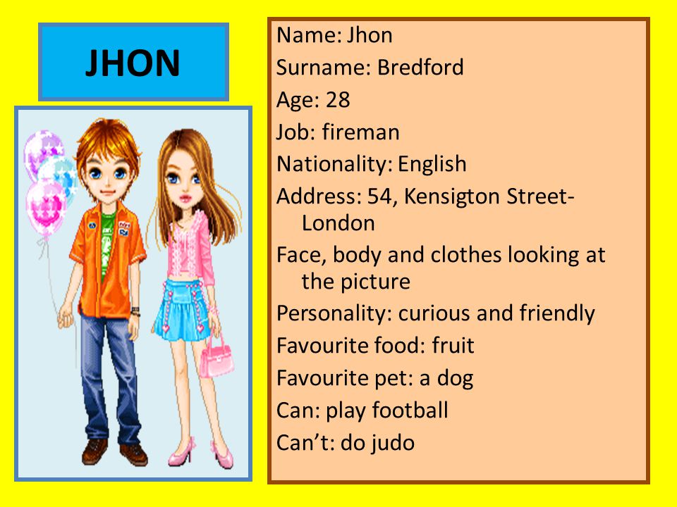 Name: Jhon Surname: Bredford Age: 28 Job: fireman Nationality: English Address: 54, Kensigton Street- London Face, body and clothes looking at the picture Personality: curious and friendly Favourite food: fruit Favourite pet: a dog Can: play football Can’t: do judo