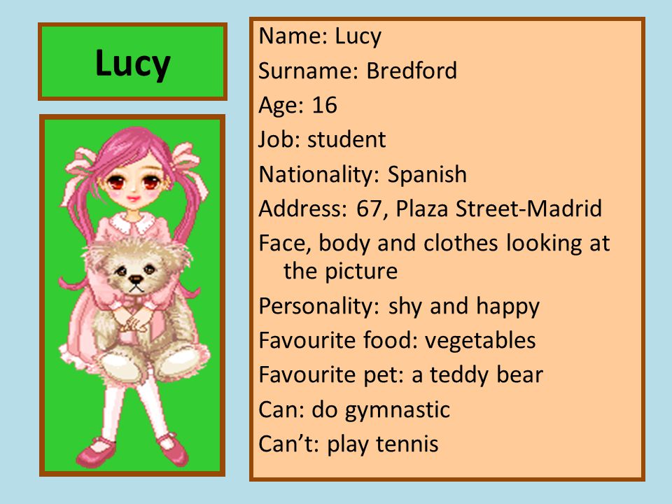Name: Lucy Surname: Bredford Age: 16 Job: student Nationality: Spanish Address: 67, Plaza Street-Madrid Face, body and clothes looking at the picture Personality: shy and happy Favourite food: vegetables Favourite pet: a teddy bear Can: do gymnastic Can’t: play tennis