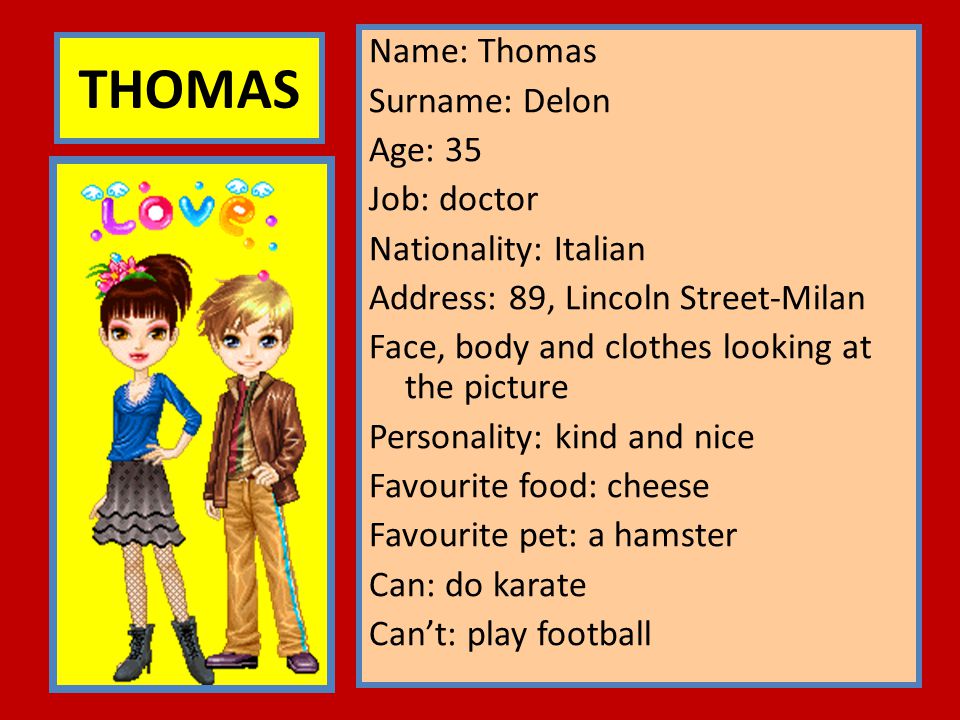 Name: Thomas Surname: Delon Age: 35 Job: doctor Nationality: Italian Address: 89, Lincoln Street-Milan Face, body and clothes looking at the picture Personality: kind and nice Favourite food: cheese Favourite pet: a hamster Can: do karate Can’t: play football