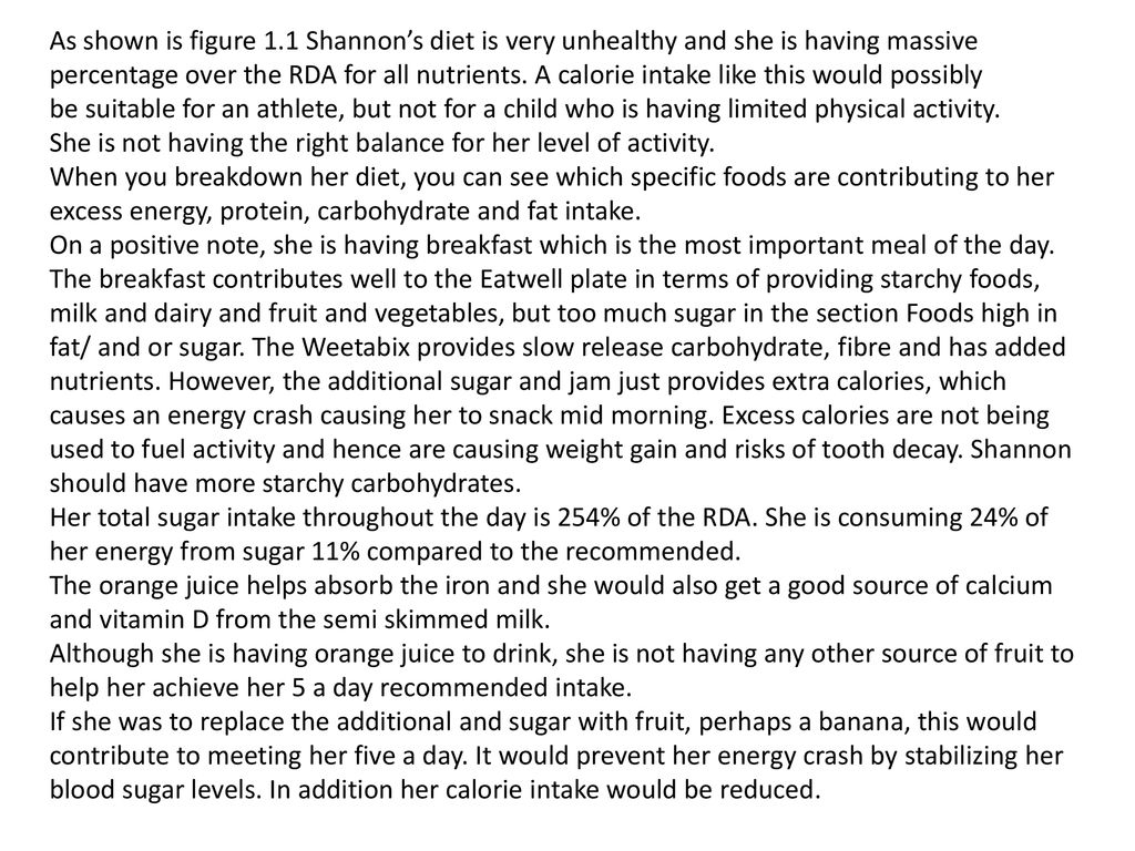 As shown is figure 1.1 Shannon’s diet is very unhealthy and she is having massive percentage over the RDA for all nutrients. A calorie intake like this would possibly
