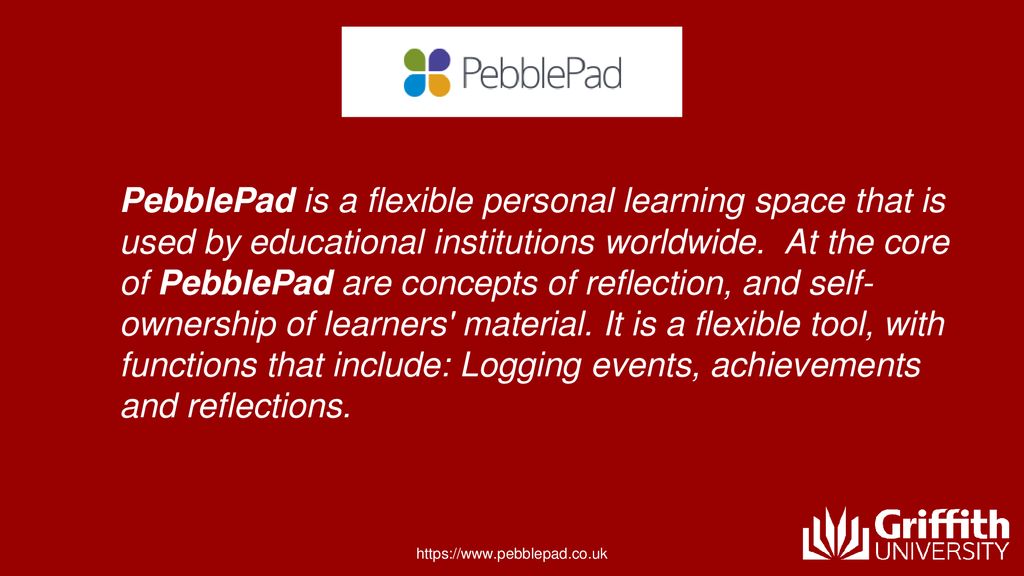 PebblePad is a flexible personal learning space that is used by educational institutions worldwide. At the core of PebblePad are concepts of reflection, and self-ownership of learners material. It is a flexible tool, with functions that include: Logging events, achievements and reflections.