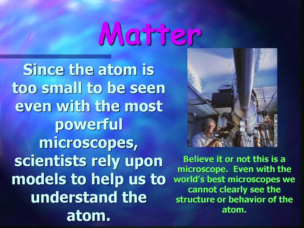 Matter Since the atom is too small to be seen even with the most powerful microscopes, scientists rely upon models to help us to understand the atom.