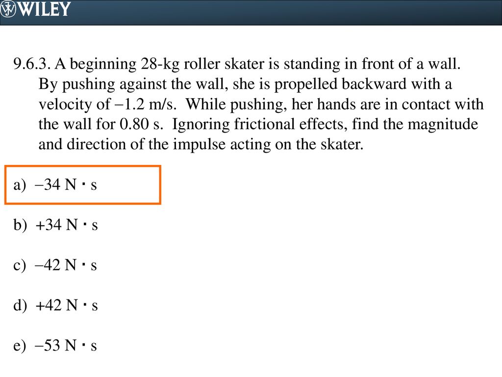 A beginning 28-kg roller skater is standing in front of a wall. By pushing against the wall, she is propelled backward with a velocity of 1.2 m/s. While pushing, her hands are in contact with the wall for 0.80 s. Ignoring frictional effects, find the magnitude and direction of the impulse acting on the skater.