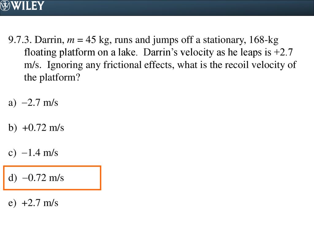 Darrin, m = 45 kg, runs and jumps off a stationary, 168-kg floating platform on a lake. Darrin’s velocity as he leaps is +2.7 m/s. Ignoring any frictional effects, what is the recoil velocity of the platform