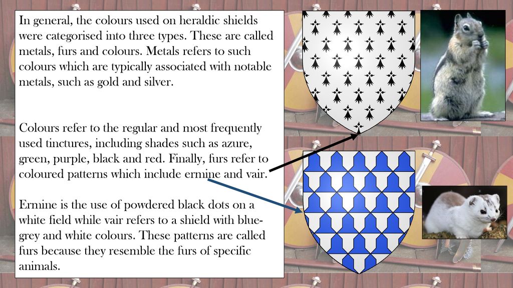 In general, the colours used on heraldic shields were categorised into three types. These are called metals, furs and colours. Metals refers to such colours which are typically associated with notable metals, such as gold and silver.