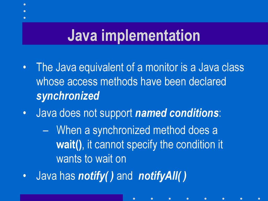 Java implementation The Java equivalent of a monitor is a Java class whose access methods have been declared synchronized.