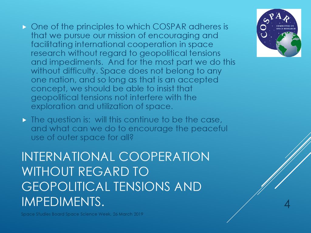 One of the principles to which COSPAR adheres is that we pursue our mission of encouraging and facilitating international cooperation in space research without regard to geopolitical tensions and impediments. And for the most part we do this without difficulty. Space does not belong to any one nation, and so long as that is an accepted concept, we should be able to insist that geopolitical tensions not interfere with the exploration and utilization of space.