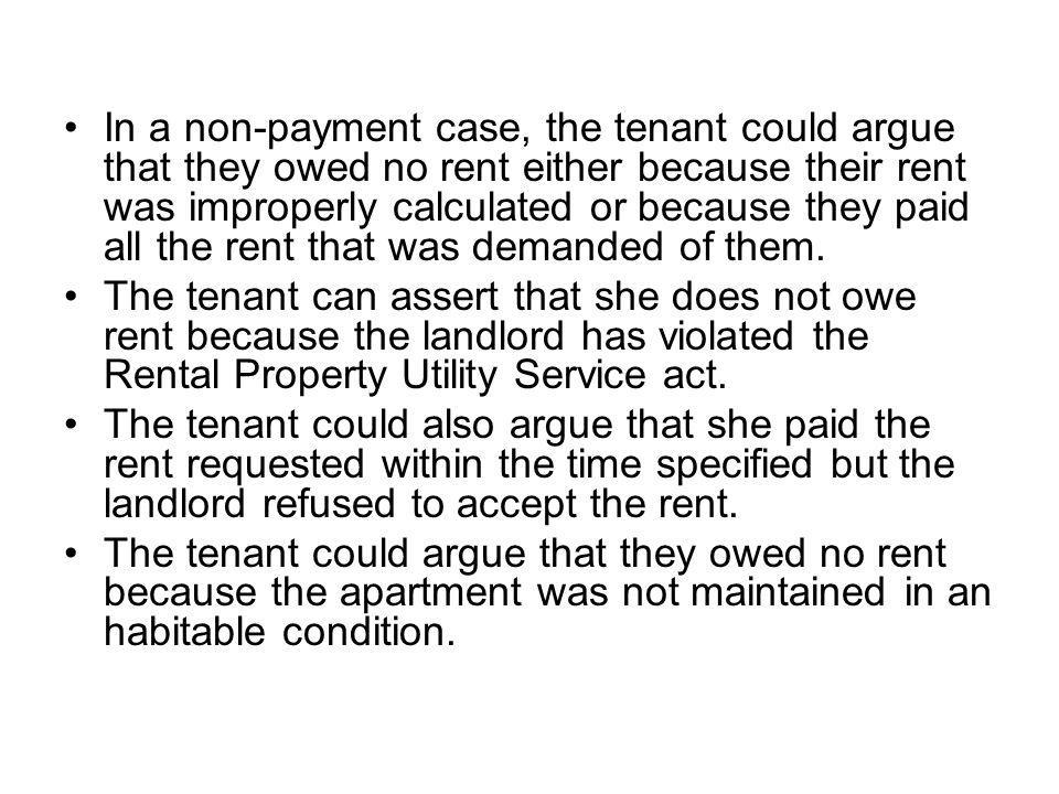 In a non-payment case, the tenant could argue that they owed no rent either because their rent was improperly calculated or because they paid all the rent that was demanded of them.