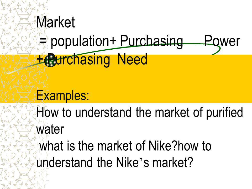 Market = population+ Purchasing Power + Purchasing Need Examples: How to understand the market of purified water what is the market of Nike how to understand the Nike’s market