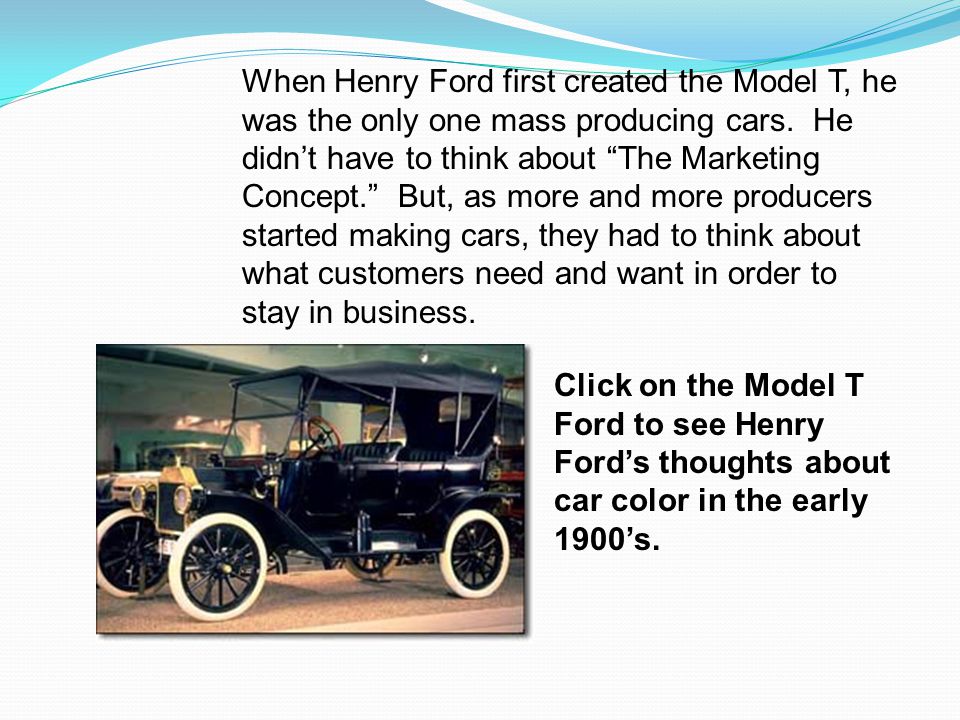 When Henry Ford first created the Model T, he was the only one mass producing cars. He didn’t have to think about The Marketing Concept. But, as more and more producers started making cars, they had to think about what customers need and want in order to stay in business.