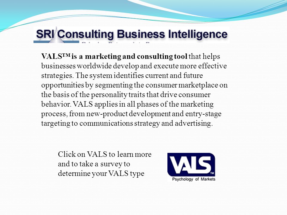 VALS™ is a marketing and consulting tool that helps businesses worldwide develop and execute more effective strategies. The system identifies current and future opportunities by segmenting the consumer marketplace on the basis of the personality traits that drive consumer behavior. VALS applies in all phases of the marketing process, from new-product development and entry-stage targeting to communications strategy and advertising.