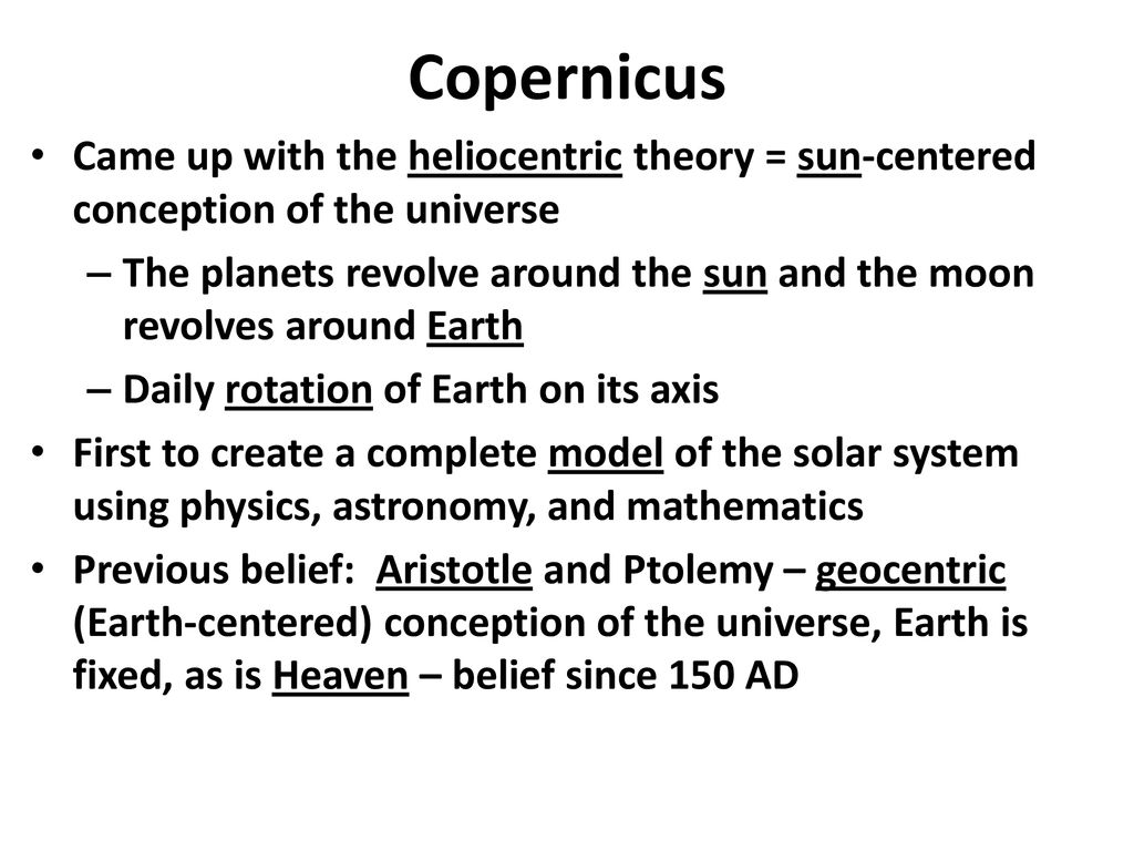 Copernicus Came up with the heliocentric theory = sun-centered conception of the universe.